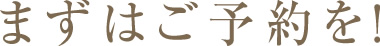 まずはご予約を！